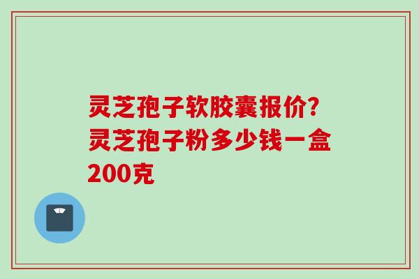 灵芝孢子软胶囊报价？灵芝孢子粉多少钱一盒200克