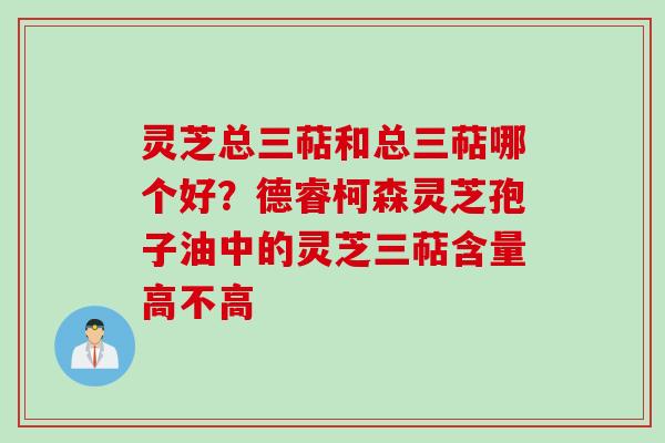 灵芝总三萜和总三萜哪个好？德睿柯森灵芝孢子油中的灵芝三萜含量高不高