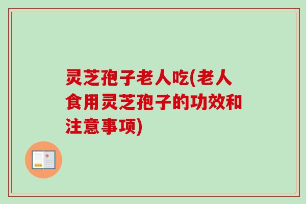 灵芝孢子老人吃(老人食用灵芝孢子的功效和注意事项)