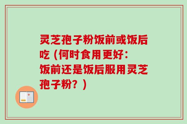 灵芝孢子粉饭前或饭后吃 (何时食用更好：饭前还是饭后服用灵芝孢子粉？)