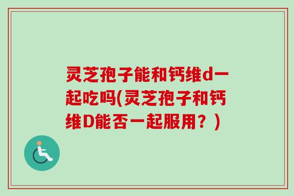 灵芝孢子能和钙维d一起吃吗(灵芝孢子和钙维D能否一起服用？)