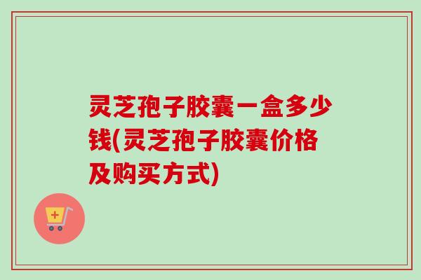 灵芝孢子胶囊一盒多少钱(灵芝孢子胶囊价格及购买方式)