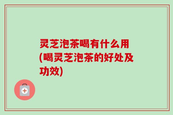 灵芝泡茶喝有什么用 (喝灵芝泡茶的好处及功效)