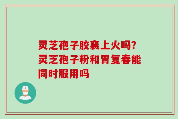灵芝孢子胶襄上火吗？灵芝孢子粉和胃复春能同时服用吗