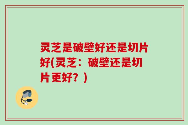 灵芝是破壁好还是切片好(灵芝：破壁还是切片更好？)
