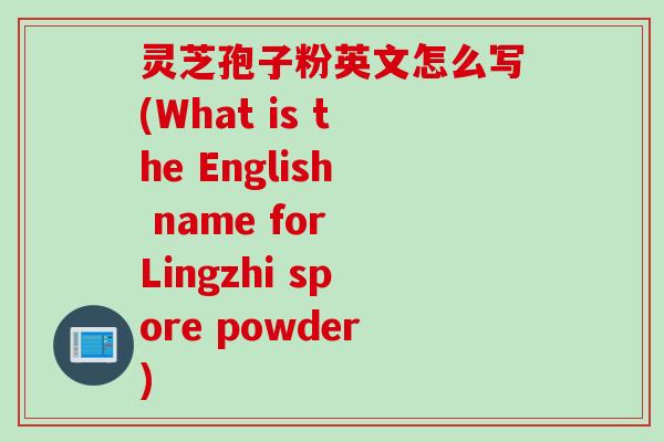 灵芝孢子粉英文怎么写(What is the English name for Lingzhi spore powder)