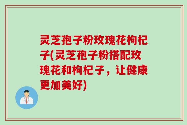 灵芝孢子粉玫瑰花枸杞子(灵芝孢子粉搭配玫瑰花和枸杞子，让健康更加美好)