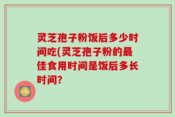 灵芝孢子粉饭后多少时间吃(灵芝孢子粉的佳食用时间是饭后多长时间? 灵芝孢子粉饭后多少时间吃(灵芝孢子粉的佳食用时间是饭后多长时间?