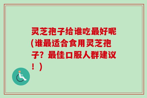 灵芝孢子给谁吃最好呢(谁最适合食用灵芝孢子？最佳口服人群建议！)