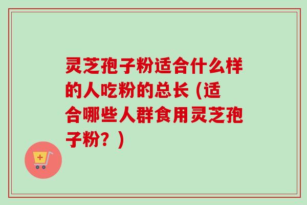 灵芝孢子粉适合什么样的人吃粉的总长 (适合哪些人群食用灵芝孢子粉？)