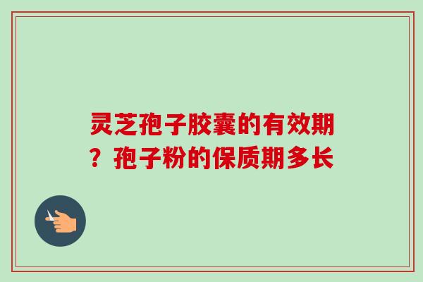 灵芝孢子胶囊的有效期？孢子粉的保质期多长