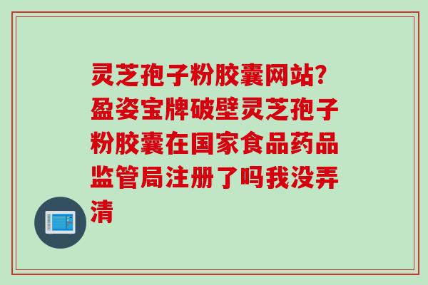 灵芝孢子粉胶囊网站？盈姿宝牌破壁灵芝孢子粉胶囊在国家食品药品监管局注册了吗我没弄清