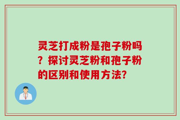 灵芝打成粉是孢子粉吗？探讨灵芝粉和孢子粉的区别和使用方法？