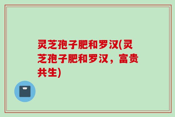 灵芝孢子肥和罗汉(灵芝孢子肥和罗汉，富贵共生)