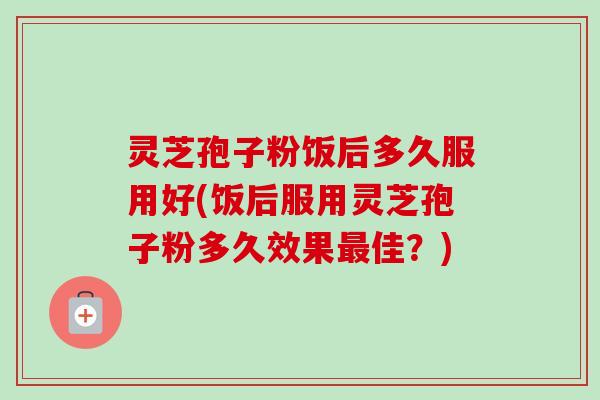 灵芝孢子粉饭后多久服用好(饭后服用灵芝孢子粉多久效果最佳？)