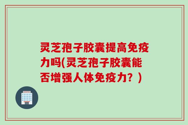 灵芝孢子胶囊提高免疫力吗(灵芝孢子胶囊能否增强人体免疫力？)