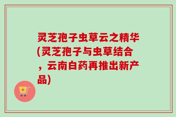 灵芝孢子虫草云之精华(灵芝孢子与虫草结合,云南白药再推出新产品) 灵芝孢子虫草云之精华(灵芝孢子与虫草结合,云南白药再推出新产品)