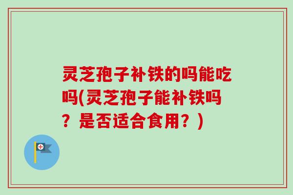 灵芝孢子补铁的吗能吃吗(灵芝孢子能补铁吗？是否适合食用？)