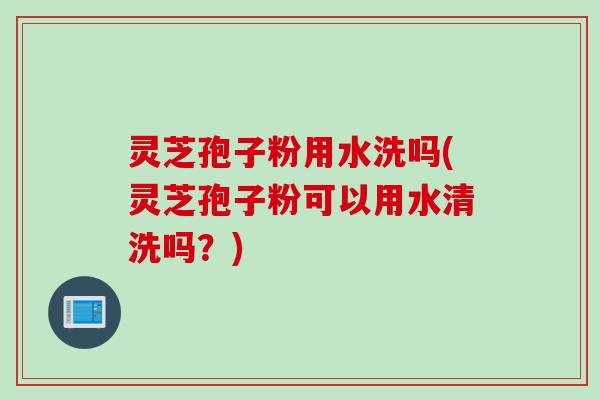 灵芝孢子粉用水洗吗(灵芝孢子粉可以用水清洗吗？)