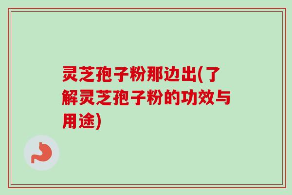 灵芝孢子粉那边出(了解灵芝孢子粉的功效与用途)