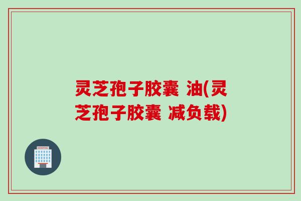 灵芝孢子胶囊 油(灵芝孢子胶囊 减负载)