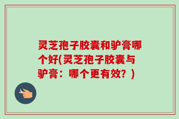 灵芝孢子胶囊和驴膏哪个好(灵芝孢子胶囊与驴膏：哪个更有效？)