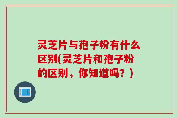 灵芝片与孢子粉有什么区别(灵芝片和孢子粉的区别，你知道吗？)