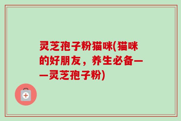 灵芝孢子粉猫咪(猫咪的好朋友，养生必备——灵芝孢子粉)