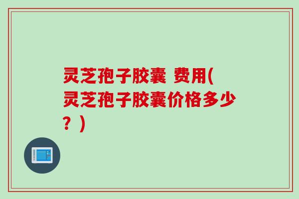灵芝孢子胶囊 费用(灵芝孢子胶囊价格多少？)