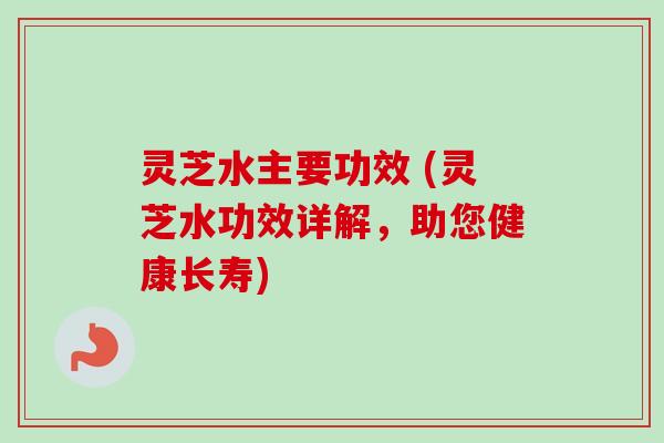 灵芝水主要功效 (灵芝水功效详解，助您健康长寿)