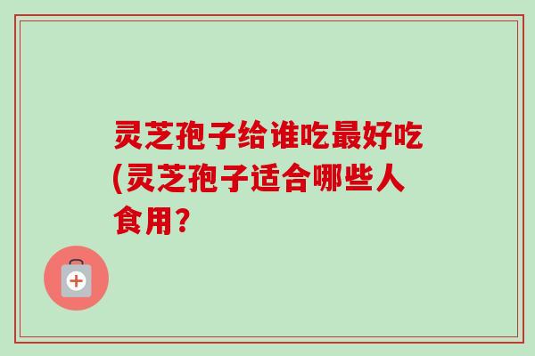 灵芝孢子给谁吃最好吃(灵芝孢子适合哪些人食用？
