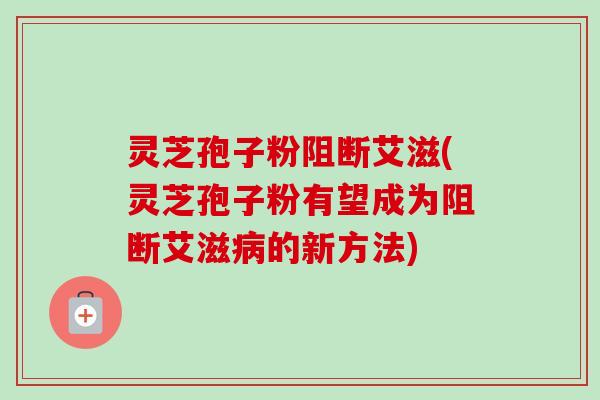 灵芝孢子粉阻断艾滋(灵芝孢子粉有望成为阻断艾滋病的新方法)