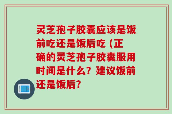 灵芝孢子胶囊应该是饭前吃还是饭后吃 (正确的灵芝孢子胶囊服用时间是什么？建议饭前还是饭后？