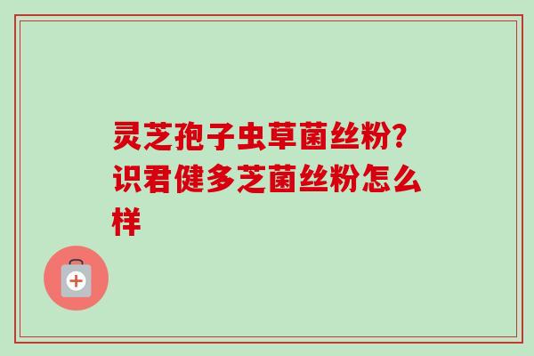 灵芝孢子虫草菌丝粉？识君健多芝菌丝粉怎么样