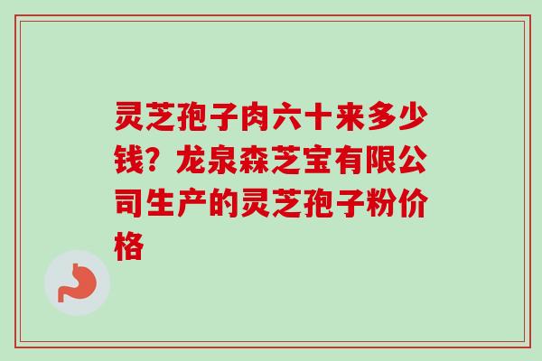 灵芝孢子肉六十来多少钱？龙泉森芝宝有限公司生产的灵芝孢子粉价格