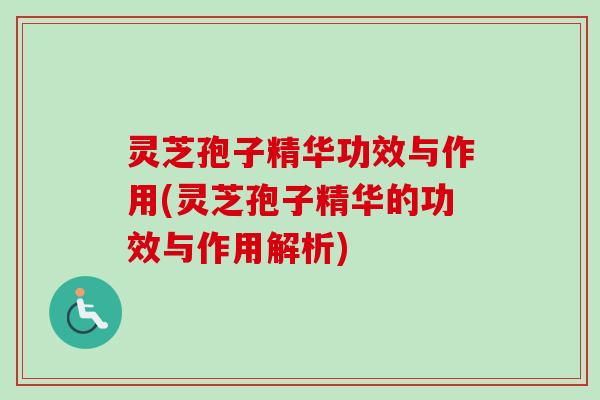 灵芝孢子精华功效与作用(灵芝孢子精华的功效与作用解析)
