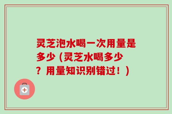 灵芝泡水喝一次用量是多少 (灵芝水喝多少？用量知识别错过！)