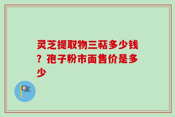 灵芝提取物三萜多少钱?孢子粉市面售价是多少 灵芝提取物三萜多少钱?孢子粉市面售价是多少