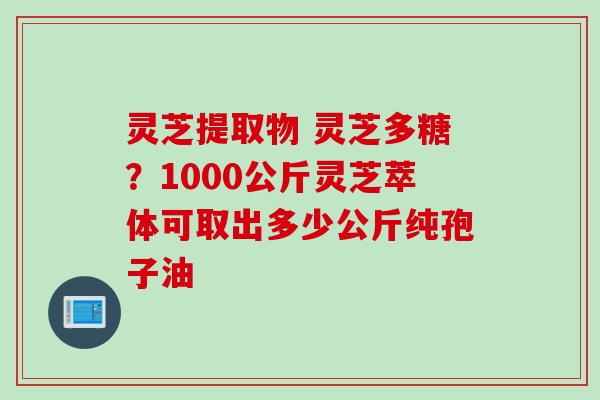 灵芝提取物 灵芝多糖？1000公斤灵芝萃体可取出多少公斤纯孢子油