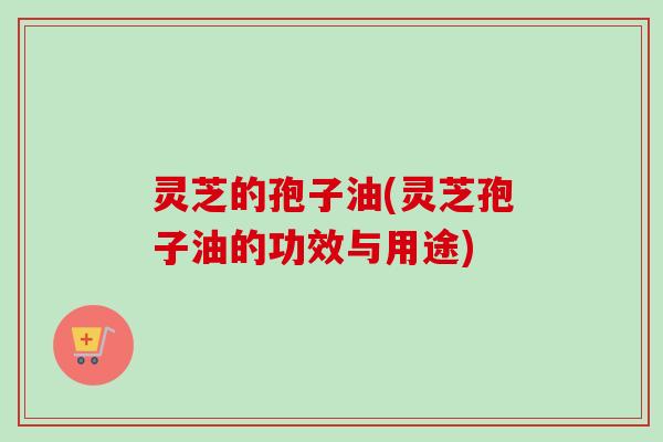 灵芝的孢子油(灵芝孢子油的功效与用途)