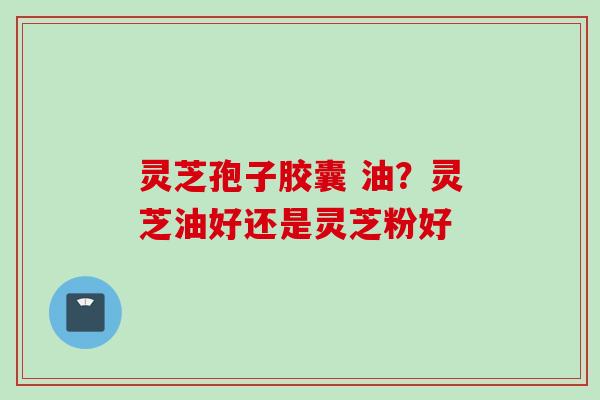 灵芝孢子胶囊 油？灵芝油好还是灵芝粉好