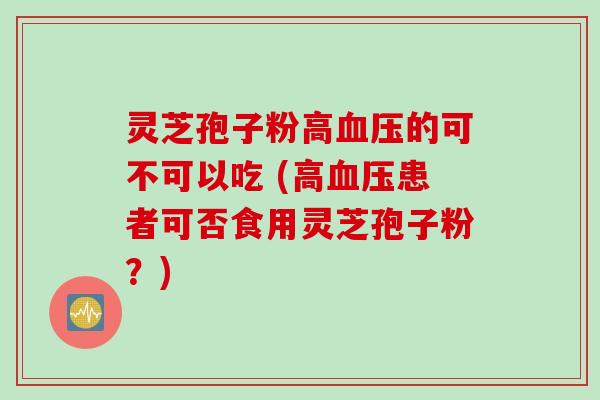 灵芝孢子粉高血压的可不可以吃 (高血压患者可否食用灵芝孢子粉？)