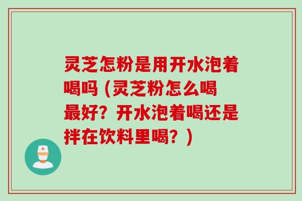 灵芝怎粉是用开水泡着喝吗 (灵芝粉怎么喝最好？开水泡着喝还是拌在饮料里喝？)