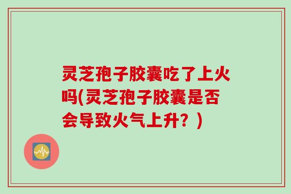 灵芝孢子胶囊吃了上火吗(灵芝孢子胶囊是否会导致火气上升？)