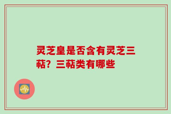 灵芝皇是否含有灵芝三萜？三萜类有哪些