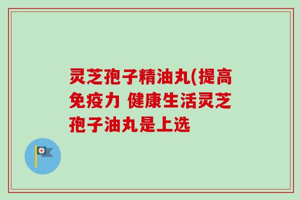 灵芝孢子精油丸(提高免疫力 健康生活灵芝孢子油丸是上选