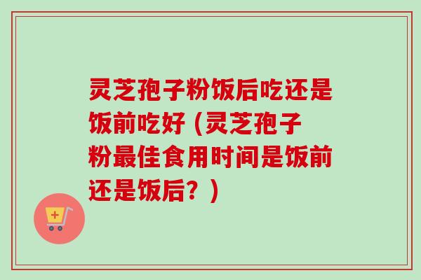 灵芝孢子粉饭后吃还是饭前吃好 (灵芝孢子粉佳食用时间是饭前还是饭后？)