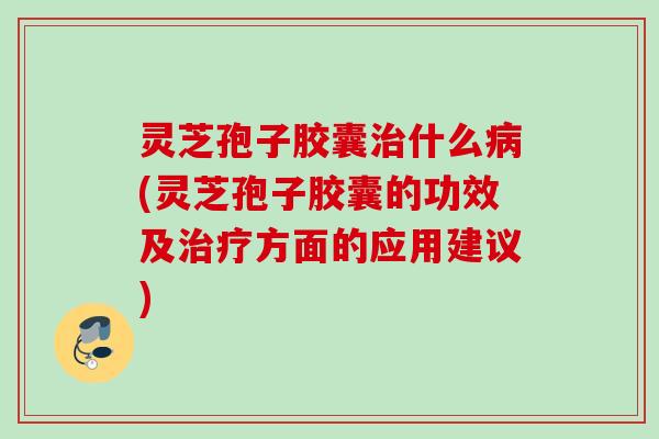 灵芝孢子胶囊治什么病(灵芝孢子胶囊的功效及治疗方面的应用建议)