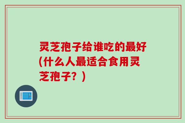 灵芝孢子给谁吃的最好(什么人最适合食用灵芝孢子？)