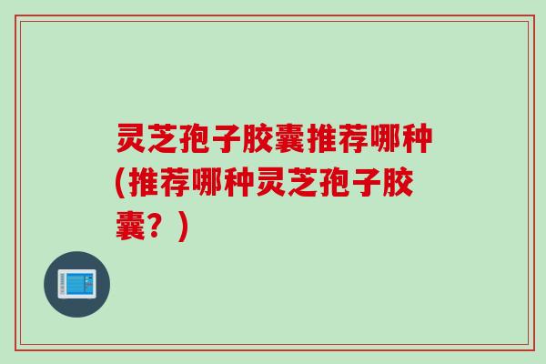 灵芝孢子胶囊推荐哪种(推荐哪种灵芝孢子胶囊？)